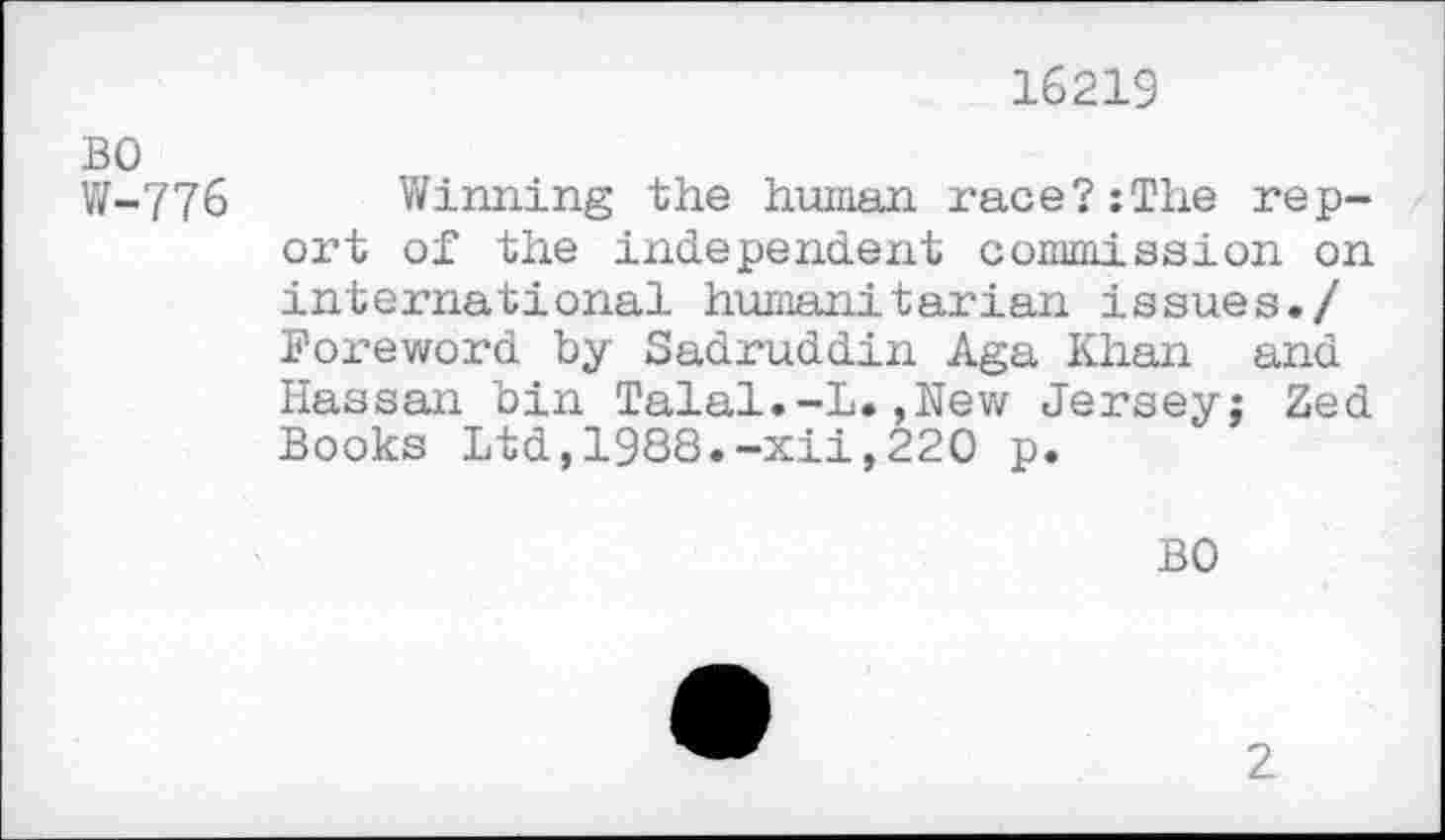 ﻿16219
BO
W-776 Winning the human race?:The report of the independent commission on international humanitarian issues./ Foreword by Sadruddin Aga Khan and Hassan bin Talal.-L.,New Jersey; Zed Books Ltd,1988.-xii,220 p.
BO
2